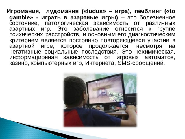   Игромания, лудомания («ludus» – игра), гемблинг («to gamble» - играть в азартные игры) – это болезненное состояние, патологическая зависимость от различных азартных игр. Это заболевание относится к группе психических расстройств, и основным его диагностическим критерием является постоянно повторяющееся участие в азартной игре, которое продолжается, несмотря на негативные социальные последствия. Это нехимическая, информационная зависимость от игровых автоматов, казино, компьютерных игр, Интернета, SMS-сообщений. 