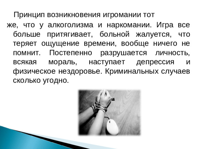     Принцип возникновения игромании тот же, что у алкоголизма и наркомании. Игра все больше притягивает, больной жалуется, что теряет ощущение времени, вообще ничего не помнит. Постепенно разрушается личность, всякая мораль, наступает депрессия и физическое нездоровье. Криминальных случаев сколько угодно.