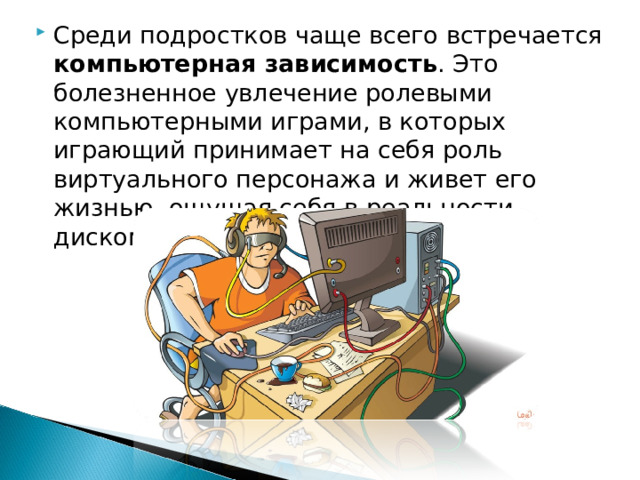 Среди подростков чаще всего встречается компьютерная зависимость . Это болезненное увлечение ролевыми компьютерными играми, в которых играющий принимает на себя роль виртуального персонажа и живет его жизнью, ощущая себя в реальности дискомфортно.