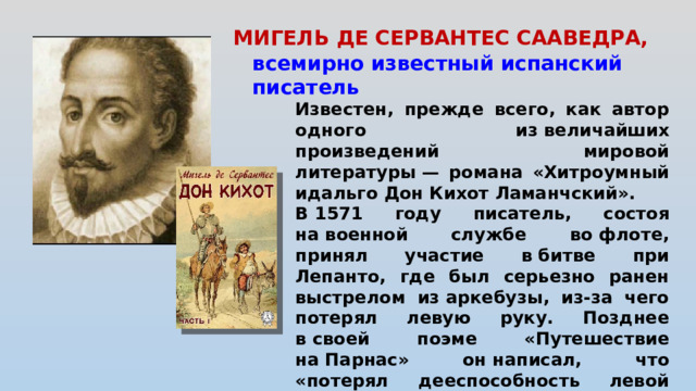 МИГЕЛЬ ДЕ СЕРВАНТЕС СААВЕДРА,      всемирно известный испанский писатель Известен, прежде всего, как автор одного из величайших произведений мировой литературы — романа «Хитроумный идальго Дон Кихот Ламанчский». В 1571 году писатель, состоя на военной службе во флоте, принял участие в битве при Лепанто, где был серьезно ранен выстрелом из аркебузы, из-за чего потерял левую руку. Позднее в своей поэме «Путешествие на Парнас» он написал, что «потерял дееспособность левой руки ради славы правой».