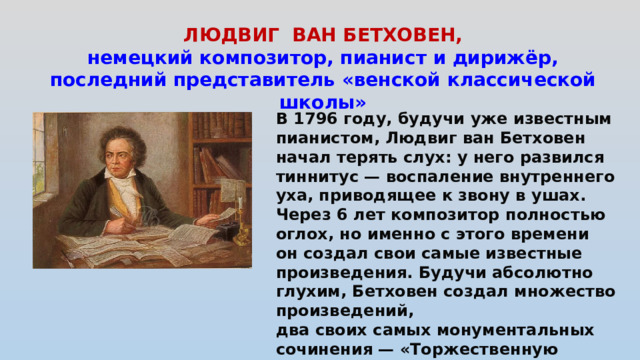ЛЮДВИГ ВАН БЕТХОВЕН, немецкий композитор, пианист и дирижёр, последний представитель «венской классической школы»    В 1796 году, будучи уже известным пианистом, Людвиг ван Бетховен начал терять слух: у него развился тиннитус — воспаление внутреннего уха, приводящее к звону в ушах. Через 6 лет композитор полностью оглох, но именно с этого времени он создал свои самые известные произведения. Будучи абсолютно глухим, Бетховен создал множество произведений, два своих самых монументальных сочинения — «Торжественную мессу» и Симфонию № 9 с хором.