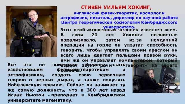 СТИВЕН УИЛЬЯМ ХОКИНГ,   английский физик-теоретик, космолог и астрофизик, писатель, директор по научной работе Центра теоретической космологии Кембриджского университета. Этот необыкновенный человек известен всем. В свои 20 лет Хокинга полностью парализовало, затем из-за неудачной операции на горле он утратил способность говорить. Чтобы управлять своим креслом он всего лишь двигает пальцами правой руки, ими же он управляет компьютером, который издает звуки речи – «говорит» за своего хозяина. Все это не помешало Хокингу стать известнейшим физиком-теоретиком и астрофизиком, создать свою первичную теорию о черных дырах, а также получить Нобелевскую премию. Сейчас он занимает ту же самую должность, что и 300 лет назад Исаак Ньютон – преподает в Кембриджском университете математику.