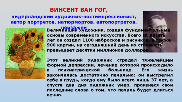 ВИНСЕНТ ВАН ГОГ,   нидерландский художник-постимпрессионист, автор портретов, натюрмортов, автопортретов, пейзажей Величайший художник, создал фундаментальные основы современного искусства. Всего за десять лет он создал 1100 набросков и рисунков, а также 900 картин, на сегодняшний день их стоимость превышает десятки миллионов долларов.  Этот великий художник страдал тяжелейшей формой депрессии, лечение которой происходило в психиатрической больнице. Его жизнь закончилась достаточно печально: он выстрелил себе в грудь, когда ему было всего лишь 37 лет, а спустя два дня художник умер, произнеся свои последние слова о том, что печаль будет длиться вечно.