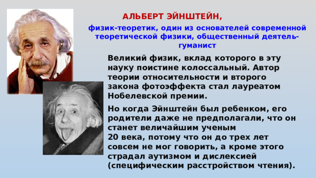 АЛЬБЕРТ ЭЙНШТЕЙН,   физик-теоретик, один из основателей современной теоретической физики, общественный деятель-гуманист Великий физик, вклад которого в эту науку поистине колоссальный. Автор теории относительности и второго закона фотоэффекта стал лауреатом Нобелевской премии.  Но когда Эйнштейн был ребенком, его родители даже не предполагали, что он станет величайшим ученым 20 века, потому что он до трех лет совсем не мог говорить, а кроме этого страдал аутизмом и дислексией (специфическим расстройством чтения).