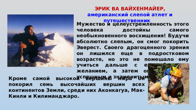 ЭРИК ВА ВАЙХЕНМАЙЕР, американский слепой атлет и путешественник    Мужество и целеустремленность этого человека достойны самого необыкновенного восхищения! Будучи абсолютно слепым, он смог покорить Эверест. Своего драгоценного зрения он лишился еще в подростковом возрасте, но это не помешало ему учиться дальше с еще большим желанием, а затем он смог стать успешным и знаменитым спортсменом.  Кроме самой высокой вершины мира он покорил семь высочайших вершин всех континентов Земли, среди них Аконкагуа, Мак-Кинли и Килиманджаро.