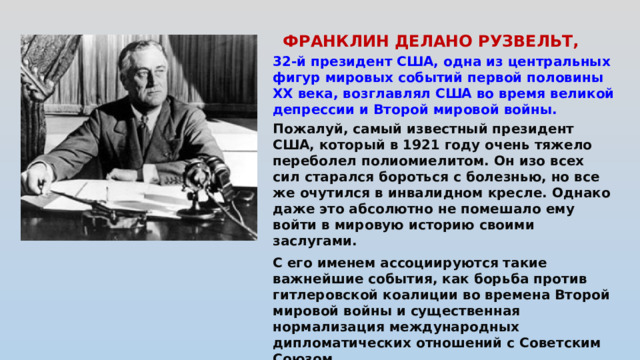 ФРАНКЛИН ДЕЛАНО РУЗВЕЛЬТ,   32-й президент США, одна из центральных фигур мировых событий первой половины XX века, возглавлял США во время великой депрессии и Второй мировой войны. Пожалуй, самый известный президент США, который в 1921 году очень тяжело переболел полиомиелитом. Он изо всех сил старался бороться с болезнью, но все же очутился в инвалидном кресле. Однако даже это абсолютно не помешало ему войти в мировую историю своими заслугами.  С его именем ассоциируются такие важнейшие события, как борьба против гитлеровской коалиции во времена Второй мировой войны и существенная нормализация международных дипломатических отношений с Советским Союзом .