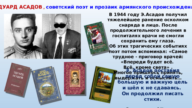 ЭДУАРД АСАДОВ  ,  советский поэт и прозаик армянского происхожден ия В 1944 году Э.Асадов получил тяжелейшее ранение осколком снаряда в лицо. После продолжительного лечения в госпиталях врачи не смогли сохранить ему глаза. Об этих трагических событиях поэт потом вспоминал: «Самое трудное - приговор врачей: «Впереди будет всё. Всё, кроме света» . Многое пришлось принять, выдержать и осмыслить… Э. Асадов поставил перед собой самую большую и важную цель и шёл к не сдаваясь. Он продолжил писать стихи. Он автор 47 книг