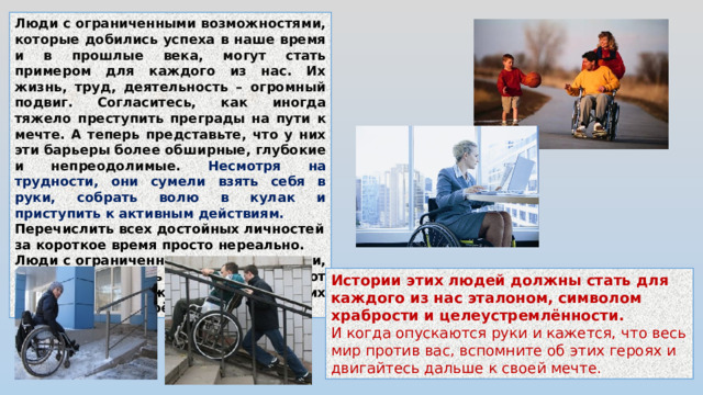 Люди с ограниченными возможностями, которые добились успеха в наше время и в прошлые века, могут стать примером для каждого из нас. Их жизнь, труд, деятельность – огромный подвиг. Согласитесь, как иногда тяжело преступить преграды на пути к мечте. А теперь представьте, что у них эти барьеры более обширные, глубокие и непреодолимые. Несмотря на трудности, они сумели взять себя в руки, собрать волю в кулак и приступить к активным действиям. Перечислить всех достойных личностей за короткое время просто нереально. Люди с ограниченными возможностями, которые добились успеха, составляют целую армию граждан: каждый из них демонстрирует своё мужество и силу. Истории этих людей должны стать для каждого из нас эталоном, символом храбрости и целеустремлённости. И когда опускаются руки и кажется, что весь мир против вас, вспомните об этих героях и двигайтесь дальше к своей мечте.
