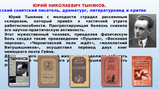 ЮРИЙ НИКОЛАЕВИЧ ТЫНЯНОВ ,  русский советский писатель, драматург, литературовед и критик  Юрий Тынянов с молодости страдал рассеянным склерозом, который привёл к частичной утрате работоспособности. Прогрессирующая болезнь снизила его научно-практическую активность. Этот мужественный человек, преодолев физическую боль создал такие произведения «Пушкин», «Восковая персона», «Черниговский полк ждёт», «малолетний Витушишников», осуществил перевод двух книг немецкого поэта Гейне. До последнего дня своей жизни он продолжал работать над третьей частью своего романа «Пушкин» и писать рассказы.
