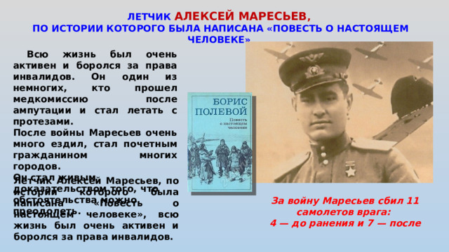 ЛЕТЧИК АЛЕКСЕЙ МАРЕСЬЕВ , ПО ИСТОРИИ КОТОРОГО БЫЛА НАПИСАНА «ПОВЕСТЬ О НАСТОЯЩЕМ ЧЕЛОВЕКЕ»  Всю жизнь был очень активен и боролся за права инвалидов. Он один из немногих, кто прошел медкомиссию после ампутации и стал летать с протезами. После войны Маресьев очень много ездил, стал почетным гражданином многих городов. Он стал живым доказательством того, что обстоятельства можно преодолеть. Летчик Алексей Маресьев, по истории которого была написана «Повесть о настоящем человеке», всю жизнь был очень активен и боролся за права инвалидов. За войну Маресьев сбил 11 самолетов врага: 4 — до ранения и 7 — после