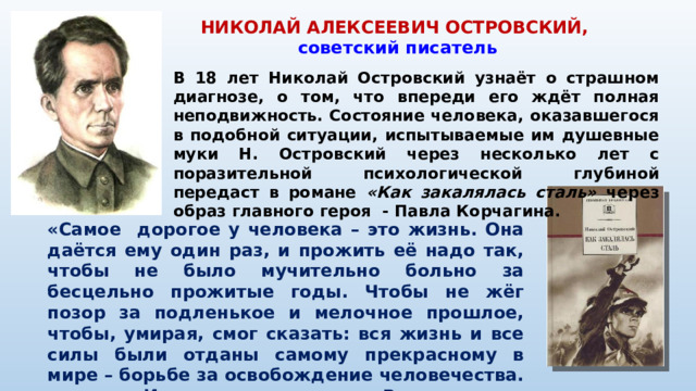 НИКОЛАЙ АЛЕКСЕЕВИЧ ОСТРОВСКИЙ,  советский писатель В 18 лет Николай Островский узнаёт о страшном диагнозе, о том, что впереди его ждёт полная неподвижность. Состояние человека, оказавшегося в подобной ситуации, испытываемые им душевные муки Н. Островский через несколько лет с поразительной психологической глубиной передаст в романе «Как закалялась сталь» через образ главного героя - Павла Корчагина. «Самое дорогое у человека – это жизнь. Она даётся ему один раз, и прожить её надо так, чтобы не было мучительно больно за бесцельно прожитые годы. Чтобы не жёг позор за подленькое и мелочное прошлое, чтобы, умирая, смог сказать: вся жизнь и все силы были отданы самому прекрасному в мире – борьбе за освобождение человечества. И надо спешить жить. Ведь нелепая болезнь или какая-нибудь трагическая случайность могут прервать её.»
