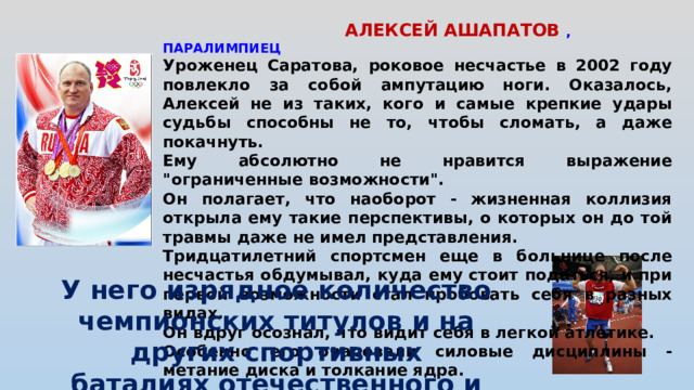 АЛЕКСЕЙ АШАПАТОВ , ПАРАЛИМПИЕЦ Уроженец Саратова, роковое несчастье в 2002 году повлекло за собой ампутацию ноги. Оказалось, Алексей не из таких, кого и самые крепкие удары судьбы способны не то, чтобы сломать, а даже покачнуть. Ему абсолютно не нравится выражение 