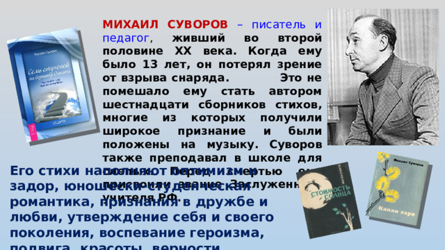 МИХАИЛ СУВОРОВ – писатель и педагог , живший во второй половине XX века. Когда ему было 13 лет, он потерял зрение от взрыва снаряда. Это не помешало ему стать автором шестнадцати сборников стихов, многие из которых получили широкое признание и были положены на музыку. Суворов также преподавал в школе для слепых. Перед смертью ему присвоили звание Заслуженного учителя РФ. Его стихи наполняют оптимизм и задор, юношески-студенческая романтика, признания в дружбе и любви, утверждение себя и своего поколения, воспевание героизма, подвига, красоты, верности.