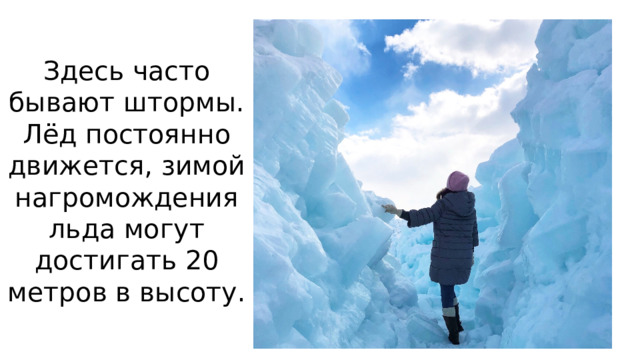 Здесь часто бывают штормы. Лёд постоянно движется, зимой нагромождения льда могут достигать 20 метров в высоту.