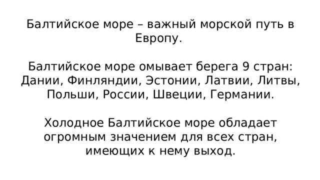Балтийское море – важный морской путь в Европу.   Балтийское море омывает берега 9 стран: Дании, Финляндии, Эстонии, Латвии, Литвы, Польши, России, Швеции, Германии.   Холодное Балтийское море обладает огромным значением для всех стран, имеющих к нему выход.