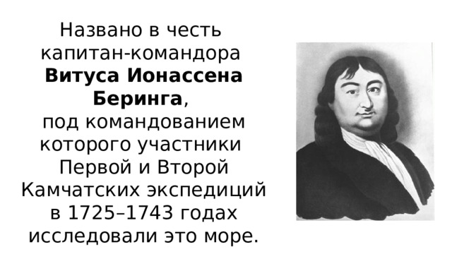 Названо в честь  капитан-командора  Витуса Ионассена Беринга ,  под командованием которого участники  Первой и Второй Камчатских экспедиций в 1725–1743 годах исследовали это море.