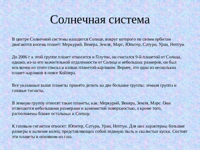 Солнечная система В центре Солнечной системы находится Солнце, вокруг которого по своим орбитам двигаются восемь планет: Меркурий, Венера, Земля, Марс, Юпитер, Сатурн, Уран, Нептун. До 2006 г к этой группе планет относится и Плутон, он считался 9-й планетой от Солнца, однако, из-за его значительной отдаленности от Солнца и небольших размеров, он был исключен из этого списка и назван планетой-карликом. Вернее, это одна из нескольких планет-карликов в поясе Койпера. Все указанные выше планеты принято делить на две большие группы: земная группа и газовые гиганты. В земную группу относят такие планеты, как: Меркурий, Венера, Земля, Марс. Они отличаются небольшими размерами и каменистой поверхностью, а кроме того, расположены ближе остальных к Солнцу. К газовым гигантам относят: Юпитер, Сатурн, Уран, Нептун. Для них характерны большие размеры и наличие колец, представляющих собой ледяную пыль и скалистые куски. Состоят эти планеты в основном из газа.