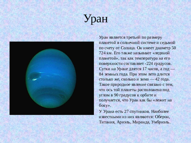 Уран Уран является третьей по размеру планетой в солнечной системе и седьмой по счету от Солнца. Он имеет диаметр 50 724 км. Его также называют «ледяной планетой», так как температура на его поверхности составляет -224 градусов. Сутки на Уране длятся 17 часов, а год — 84 земных года. При этом лето длится столько же, сколько и зима — 42 года. Такое природное явление связано с тем, что ось той планеты расположена под углом в 90 градусов к орбите и получается, что Уран как бы «лежит на боку». У Урана есть 27 спутников. Наиболее известными из них являются: Оберон, Титания, Ариэль, Миранда, Умбриэль.