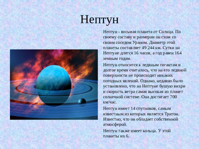 Нептун Нептун - восьмая планета от Солнца. По своему составу и размерам он схож со своим соседом Ураном. Диаметр этой планеты составляет 49 244 км. Сутки на Нептуне длятся 16 часов, а год равен 164 земным годам. Нептун относится к ледяным гигантам и долгое время считалось, что на его ледяной поверхности не происходит никаких погодных явлений. Однако, недавно было установлено, что на Нептуне бушую вихри и скорость ветра самая высокая из планет солнечной системе. Она достигает 700 км/час.  Нептун имеет 14 спутников, самым известным из которых является Тритон. Известно, что он обладает собственной атмосферой. Нептун также имеет кольца. У этой планеты их 6.