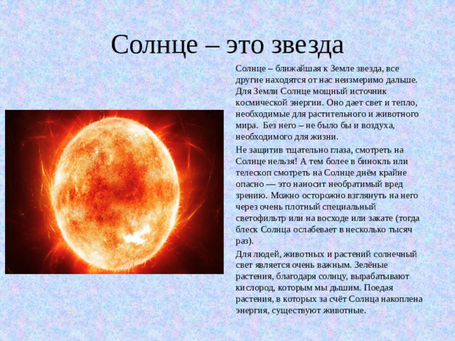 Солнце – это звезда Солнце – ближайшая к Земле звезда, все другие находятся от нас неизмеримо дальше. Для Земли Солнце мощный источник космической энергии. Оно дает свет и тепло, необходимые для растительного и животного мира. Без него – не было бы и воздуха, необходимого для жизни. Не защитив тщательно глаза, смотреть на Солнце нельзя! А тем более в бинокль или телескоп смотреть на Солнце днём крайне опасно — это наносит необратимый вред зрению. Можно осторожно взглянуть на него через очень плотный специальный светофильтр или на восходе или закате (тогда блеск Солнца ослабевает в несколько тысяч раз). Для людей, животных и растений солнечный свет является очень важным. Зелёные растения, благодаря солнцу, вырабатывают кислород, которым мы дышим. Поедая растения, в которых за счёт Солнца накоплена энергия, существуют животные.