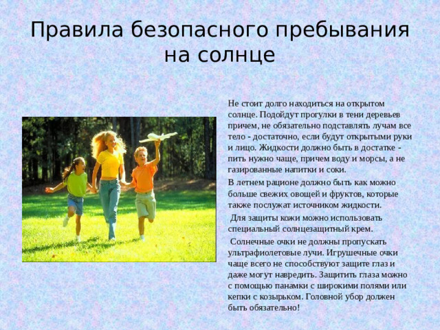 Правила безопасного пребывания на солнце Не стоит долго находиться на открытом солнце. Подойдут прогулки в тени деревьев причем, не обязательно подставлять лучам все тело - достаточно, если будут открытыми руки и лицо. Жидкости должно быть в достатке - пить нужно чаще, причем воду и морсы, а не газированные напитки и соки. В летнем рационе должно быть как можно больше свежих овощей и фруктов, которые также послужат источником жидкости.  Для защиты кожи можно использовать специальный солнцезащитный крем.  Солнечные очки не должны пропускать ультрафиолетовые лучи. Игрушечные очки чаще всего не способствуют защите глаз и даже могут навредить. Защитить глаза можно с помощью панамки с широкими полями или кепки с козырьком. Головной убор должен быть обязательно!