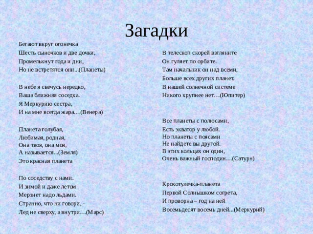 Загадки Бегают вкруг огонечка Шесть сыночков и две дочки, В телескоп скорей взгляните Промелькнут года и дни, Он гуляет по орбите. Но не встретятся они...(Планеты) Там начальник он над всеми, Больше всех других планет. В небе я свечусь нередко, В нашей солнечной системе Никого крупнее нет…(Юпитер) Ваша ближняя соседка. Я Меркурию сестра, И на мне всегда жара…(Венера) Все планеты с полюсами, Планета голубая, Есть экватор у любой.  Но планеты с поясами  Не найдете вы другой.  В этих кольцах он один,  Очень важный господин…(Сатурн) Любимая, родная,  Она твоя, она моя,  А называется...(Земля) Это красная планета Крохотулечка-планета Первой Солнышком согрета, По соседству с нами. И проворна – год на ней И зимой и даже летом Восемьдесят восемь дней...(Меркурий) Мерзнет надо льдами. Странно, что ни говори, - Лед не сверху, а внутри…(Марс)