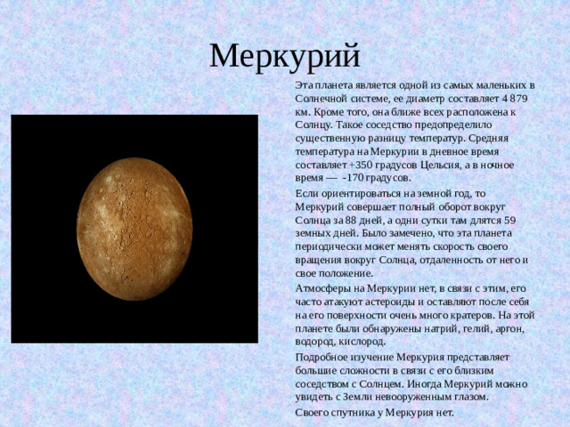 Меркурий Эта планета является одной из самых маленьких в Солнечной системе, ее диаметр составляет 4 879 км. Кроме того, она ближе всех расположена к Солнцу. Такое соседство предопределило существенную разницу температур. Средняя температура на Меркурии в дневное время составляет +350 градусов Цельсия, а в ночное время — -170 градусов. Если ориентироваться на земной год, то Меркурий совершает полный оборот вокруг Солнца за 88 дней, а одни сутки там длятся 59 земных дней. Было замечено, что эта планета периодически может менять скорость своего вращения вокруг Солнца, отдаленность от него и свое положение. Атмосферы на Меркурии нет, в связи с этим, его часто атакуют астероиды и оставляют после себя на его поверхности очень много кратеров. На этой планете были обнаружены натрий, гелий, аргон, водород, кислород. Подробное изучение Меркурия представляет большие сложности в связи с его близким соседством с Солнцем. Иногда Меркурий можно увидеть с Земли невооруженным глазом. Своего спутника у Меркурия нет.