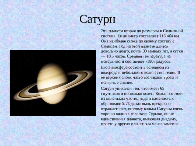 Сатурн Эта планета вторая по размерам в Солнечной системе. Ее диаметр составляет 116 464 км. Она наиболее схожа по своему составу с Солнцем. Год на этой планете длится довольно долго, почти 30 земных лет, а сутки — 10,5 часов. Средняя температура на поверхности составляет -180 градусов. Его атмосфера состоит в основном из водорода и небольшого количества гелия. В ее верхних слоях часто возникают грозы и полярные сияния. Сатурн уникален тем, что имеет 65 спутников и несколько колец. Кольца состоят из маленьких частиц льда и каменистых образований. Ледяная пыль прекрасно отражает свет, поэтому кольца Сатурна очень хорошо видно в телескоп. Однако, он не единственная планета, имеющая диадему, просто у других планет она менее заметна.