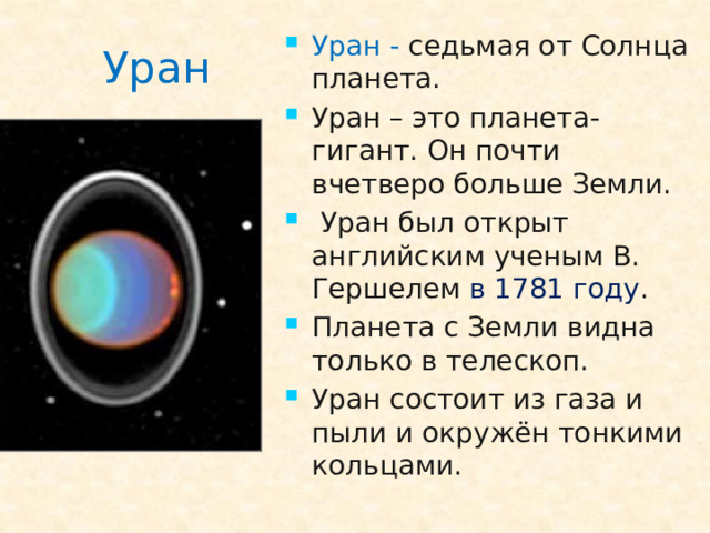Уран -  седьмая от Солнца планета. Уран – это планета-гигант. Он почти вчетверо больше Земли.  Уран был открыт английским ученым В. Гершелем в 1781 году . Планета с Земли видна только в телескоп. Уран состоит из газа и пыли и окружён тонкими кольцами.
