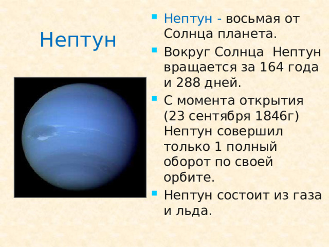 Нептун -  восьмая от Солнца планета. Вокруг Солнца Нептун вращается за 164 года и 288 дней. С момента открытия (23 сентября 1846г) Нептун совершил только 1 полный оборот по своей орбите. Нептун состоит из газа и льда.