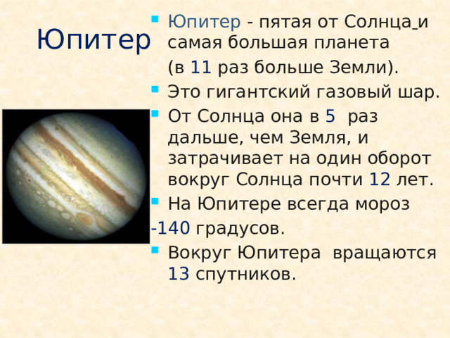 Юпитер - пятая от Солнца  и самая большая планета  (в 11 раз больше Земли). Это гигантский газовый шар. От Солнца она в 5 раз дальше, чем Земля, и затрачивает на один оборот вокруг Солнца почти 12 лет. На Юпитере всегда мороз -140 градусов. Вокруг Юпитера вращаются 13 спутников.