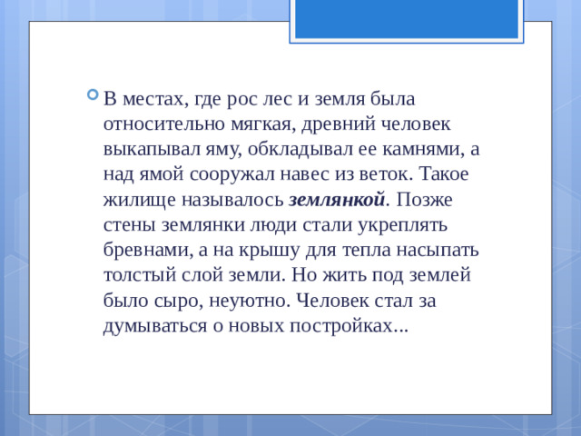 В местах, где рос лес и земля была относительно мягкая, древний человек выкапывал яму, обкладывал ее камнями, а над ямой сооружал навес из веток. Такое жилище называлось  землянкой .  Позже стены землянки люди стали укреплять бревнами, а на крышу для тепла насыпать толстый слой зем­ли. Но жить под землей было сыро, неуютно. Человек стал за­думываться о новых постройках...