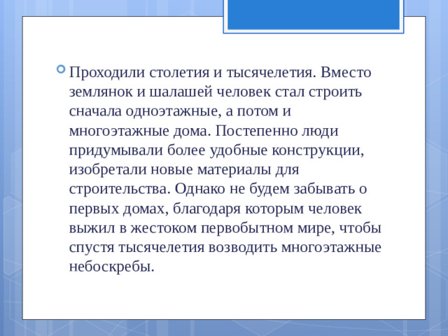 Проходили столетия и тысячелетия. Вместо землянок и шалашей человек стал строить сначала одноэтажные, а по­том и многоэтажные дома. Постепенно люди придумывали более удобные конструкции, изобретали новые материалы для строительства. Однако не будем забывать о первых до­мах, благодаря которым человек выжил в жестоком перво­бытном мире, чтобы спустя тысячелетия возводить много­этажные небоскребы.