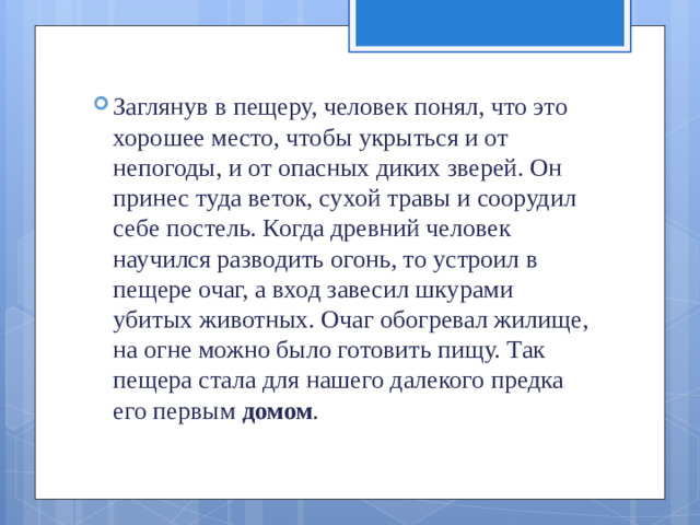 Заглянув в пещеру, человек понял, что это хорошее место, чтобы укрыться и от непогоды, и от опасных диких зверей. Он принес туда веток, сухой травы и соорудил себе постель. Когда древний человек научился раз­водить огонь, то устроил в пещере очаг, а вход завесил шкура­ми убитых животных. Очаг обогревал жилище, на огне мож­но было готовить пищу. Так пещера стала для нашего далеко­го предка его первым  домом .