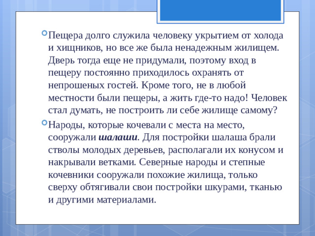 Пещера долго служила человеку укрытием от холода и хищников, но все же была ненадежным жилищем. Дверь тогда еще не придумали, поэтому вход в пещеру постоянно приходилось охранять от непрошеных гостей. Кроме того, не в любой местности были пещеры, а жить где-то надо! Че­ловек стал думать, не построить ли себе жилище самому? Народы, которые кочевали с места на место, сооружали  шалаши .  Для постройки шалаша брали стволы молодых де­ревьев, располагали их конусом и накрывали ветками. Север­ные народы и степные кочевники сооружали похожие жили­ща, только сверху обтягивали свои постройки шкурами, тка­нью и другими материалами.