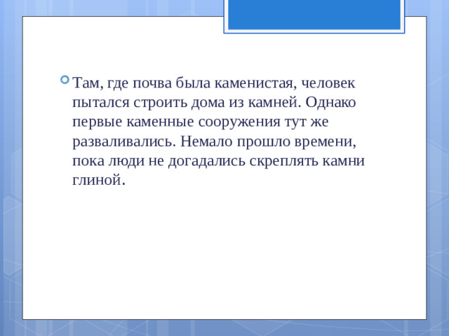 Там, где почва была каменистая, человек пытался строить дома из камней. Однако первые каменные сооружения тут же разваливались. Немало прошло времени, пока люди не дога­дались скреплять камни глиной .