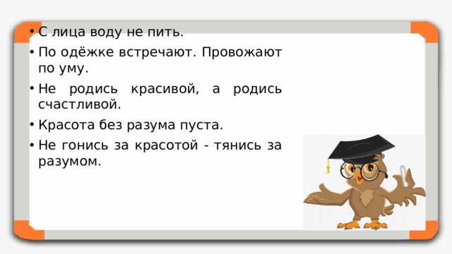 С лица воду не пить. По одёжке встречают. Провожают по уму. Не родись красивой, а родись счастливой. Красота без разума пуста. Не гонись за красотой - тянись за разумом.