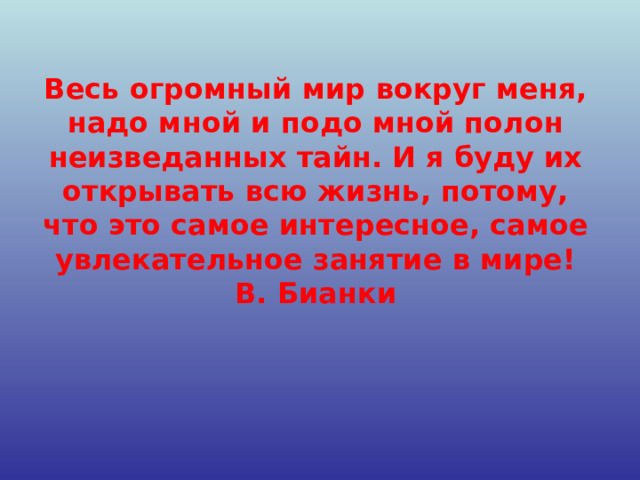 Весь огромный мир вокруг меня, надо мной и подо мной полон неизведанных тайн. И я буду их открывать всю жизнь, потому, что это самое интересное, самое увлекательное занятие в мире!  В. Бианки