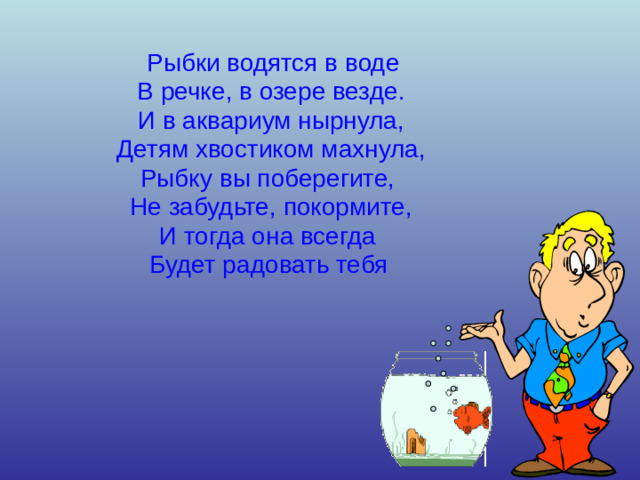 Рыбки водятся в воде В речке, в озере везде. И в аквариум нырнула, Детям хвостиком махнула, Рыбку вы поберегите, Не забудьте, покормите, И тогда она всегда Будет радовать тебя