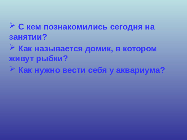 С кем познакомились сегодня на занятии?  Как называется домик, в котором живут рыбки?  Как нужно вести себя у аквариума?