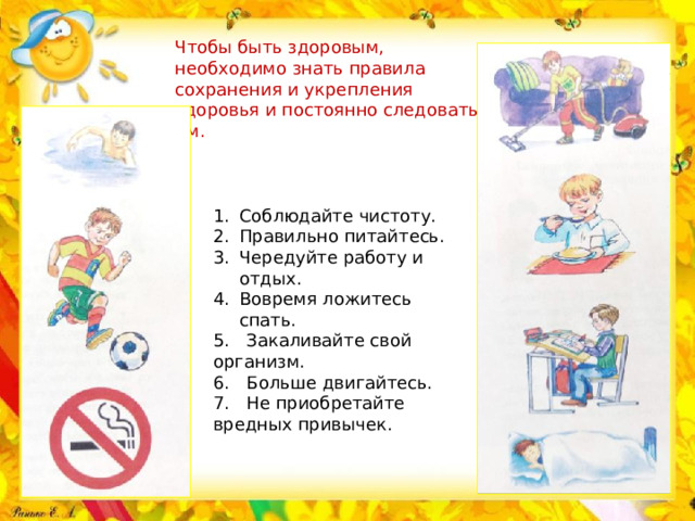 Чтобы быть здоровым, необходимо знать правила сохранения и укрепления здоровья и постоянно следовать им. Соблюдайте чистоту. Правильно питайтесь. Чередуйте работу и отдых. Вовремя ложитесь спать. 5. Закаливайте свой организм. 6. Больше двигайтесь. 7. Не приобретайте вредных привычек.