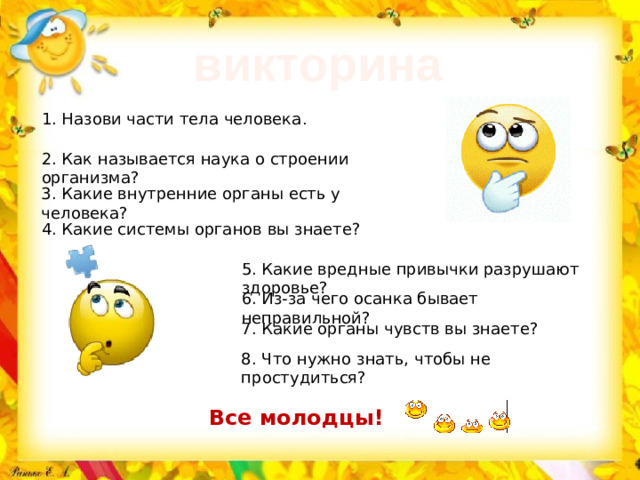 викторина 1. Назови части тела человека . 2. Как называется наука о строении организма? 3. Какие внутренние органы есть у человека? 4. Какие системы органов вы знаете? 5. Какие вредные привычки разрушают здоровье? 6. Из-за чего осанка бывает неправильной? 7. Какие органы чувств вы знаете? 8. Что нужно знать, чтобы не простудиться? Все молодцы!