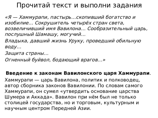 Прочитай текст и выполни задания «Я — Хаммурапи, пастырь…скопивший богатство и изобилие… Сокрушитель четырёх стран света, возвеличивший имя Вавилона… Сообразительный царь, послушный Шамашу, могучий… Владыка, давший жизнь Уруку, проведший обильную воду… Защита страны… Огненный буйвол, бодающий врагов…»  Введение к законам Вавилонского царя Хаммурапи . Хаммурапи — царь Вавилона, политик и полководец, автор сборника законов Вавилонии. По словам самого Хаммурапи, он сумел «утвердить основание царства Шумера и Аккада». Вавилон при нём был не только столицей государства, но и торговым, культурным и научным центром Передней Азии.