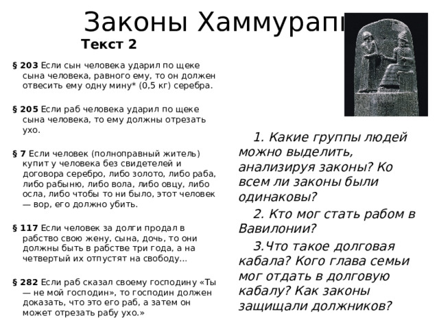 Законы Хаммурапи Текст 2 § 203 Если сын человека ударил по щеке сына человека, равного ему, то он должен отвесить ему одну мину* (0,5 кг) серебра. § 205 Если раб человека ударил по щеке сына человека, то ему должны отрезать ухо. § 7 Если человек (полноправный житель) купит у человека без свидетелей и договора серебро, либо золото, либо раба, либо рабыню, либо вола, либо овцу, либо осла, либо чтобы то ни было, этот человек — вор, его должно убить. § 117 Если человек за долги продал в рабство свою жену, сына, дочь, то они должны быть в рабстве три года, а на четвертый их отпустят на свободу… § 282 Если раб сказал своему господину «Ты — не мой господин», то господин должен доказать, что это его раб, а затем он может отрезать рабу ухо.» 1. Какие группы людей можно выделить, анализируя законы? Ко всем ли законы были одинаковы?  2. Кто мог стать рабом в Вавилонии? 3.Что такое долговая кабала? Кого глава семьи мог отдать в долговую кабалу? Как законы защищали должников?