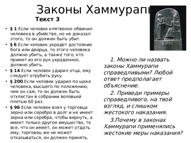 Законы Хаммурапи Текст 3 § 1 Если человек клятвенно обвинил человека в убийстве, но не доказал этого, то он должен быть убит. §  6 Если человек украдет достояние бога или дворца, то этого человека должно убить, а также того, кто примет из его рук украденное, должно убить. § 14 Если человек ударил отца, ему следует отрубить руку. § 200 Если человек ударил по щеке человека, высшего по положению, чем он сам, то он должен быть отхлестан в собрании воловьей плетью 60 раз. § 96 Если человек взял у торговца зерно или серебро в долг и не имеет зерна или серебра, чтобы вернуть, а имеет только другое имущество, то все, что он имеет, он может отдать ему, торговец же не может отказываться, он должен принять. 1. Можно ли назвать законы Хаммурапи справедливыми? Любой ответ предполагает объяснение.  2. Приведи примеры справедливого, на твой взгляд, и слишком жестокого наказания. 3.Почему в законах Хаммурапи применялись жестокие меры наказания?