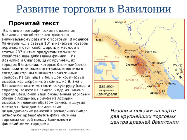 Развитие торговли в Вавилонии Прочитай текст Выгодное географическое положение Вавилона способствовало довольно значительному развитию торговли. В кодексе Хаммурапи… в статье 104 в качестве товаров перечисляются хлеб, шерсть и масло, а в статье 237 к этим продуктам сельского хозяйства еще добавлены финики... Из Вавилона и Сиппара, двух крупнейших городов Вавилонии, которые были наиболее важными торговыми центрами, вывозили в соседние страны множество различных товаров. Из Сиппара в большом количестве вывозились шерстяные ткани… из Элама в Вавилонию везли металлическую руду (медь и серебро), золото из Египта, кедр из Ливана. Города Вавилонии вели оживленный торговый обмен с Ассирией, причем из Ассирии вывозили главным образом свинец и другие металлы. Находки вавилонских цилиндрических печатей в развалинах Библа позволяют предполагать факт наличия торговых связей между Вавилоном и финикийскими городами. Авдиев В. И. История Древнего Востока. — Л, Госполитиздат, 1953. Назови и покажи на карте два крупнейших торговых центра древней Вавилонии.