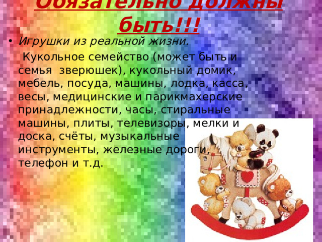 Обязательно должны быть!!! Игрушки из реальной жизни.  Кукольное семейство (может быть и семья  зверюшек), кукольный домик, мебель, посуда, машины, лодка, касса, весы, медицинские и парикмахерские принадлежности, часы, стиральные машины, плиты, телевизоры, мелки и доска, счёты, музыкальные инструменты, железные дороги, телефон и т.д.