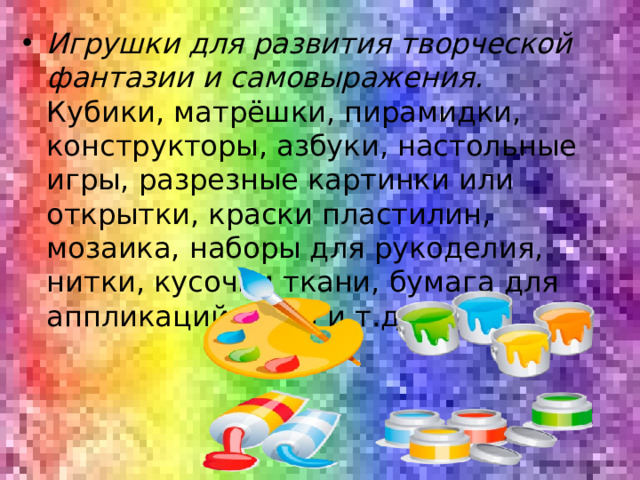 Игрушки для развития творческой фантазии и самовыражения. Кубики, матрёшки, пирамидки, конструкторы, азбуки, настольные игры, разрезные картинки или открытки, краски пластилин, мозаика, наборы для рукоделия, нитки, кусочки ткани, бумага для аппликаций, клей и т.д.