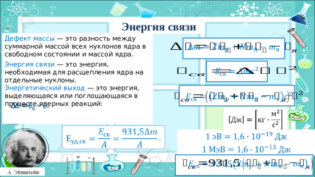 Энергия связи Дефект массы — это разность между суммарной массой всех нуклонов ядра в свободном состоянии и массой ядра.   Энергия связи — это энергия, необходимая для расщепления ядра на отдельные нуклоны. Энергетический выход — это энергия, выделяющаяся или поглощающаяся в процессе ядерных реакций:         Заголов цвета раздела        