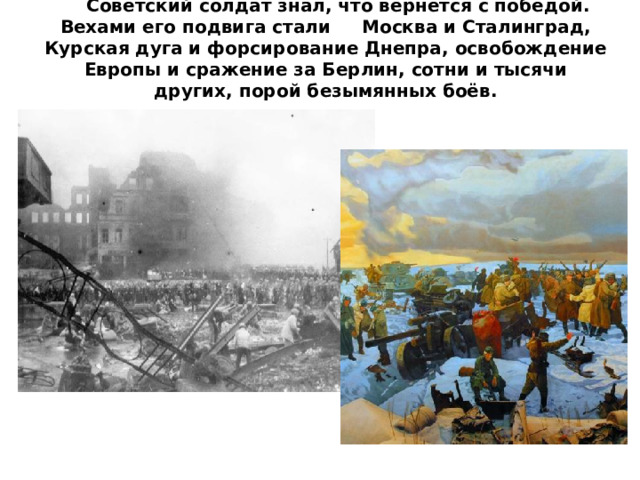 Советский солдат знал, что вернётся с победой. Вехами его подвига стали Москва и Сталинград, Курская дуга и форсирование Днепра, освобождение Европы и сражение за Берлин, сотни и тысячи других, порой безымянных боёв.